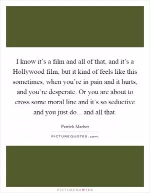 I know it’s a film and all of that, and it’s a Hollywood film, but it kind of feels like this sometimes, when you’re in pain and it hurts, and you’re desperate. Or you are about to cross some moral line and it’s so seductive and you just do... and all that Picture Quote #1