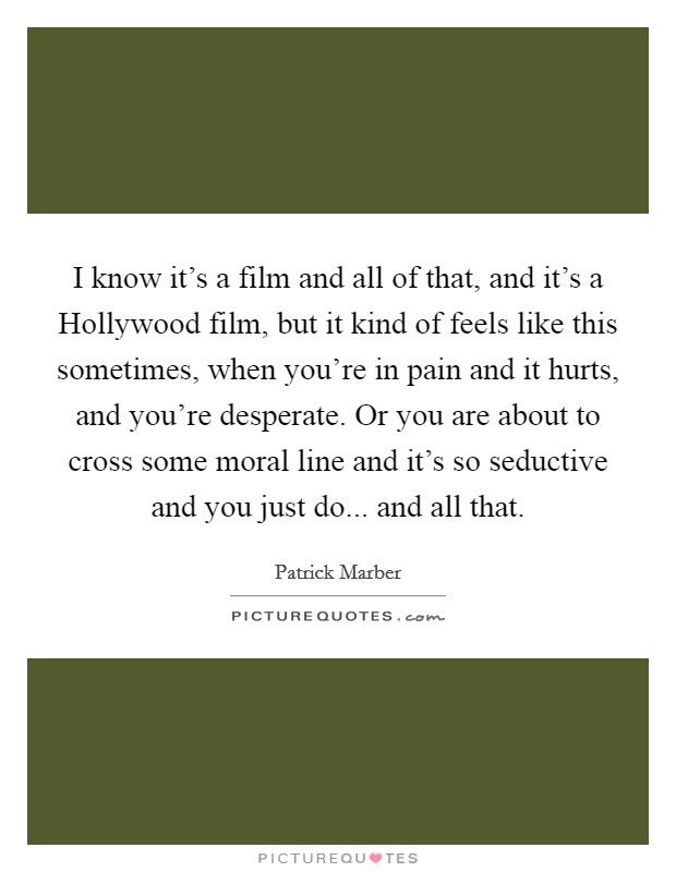 I know it's a film and all of that, and it's a Hollywood film, but it kind of feels like this sometimes, when you're in pain and it hurts, and you're desperate. Or you are about to cross some moral line and it's so seductive and you just do... and all that Picture Quote #1