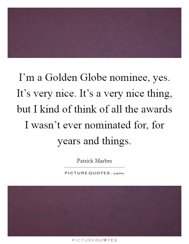 I'm a Golden Globe nominee, yes. It's very nice. It's a very nice thing, but I kind of think of all the awards I wasn't ever nominated for, for years and things Picture Quote #1
