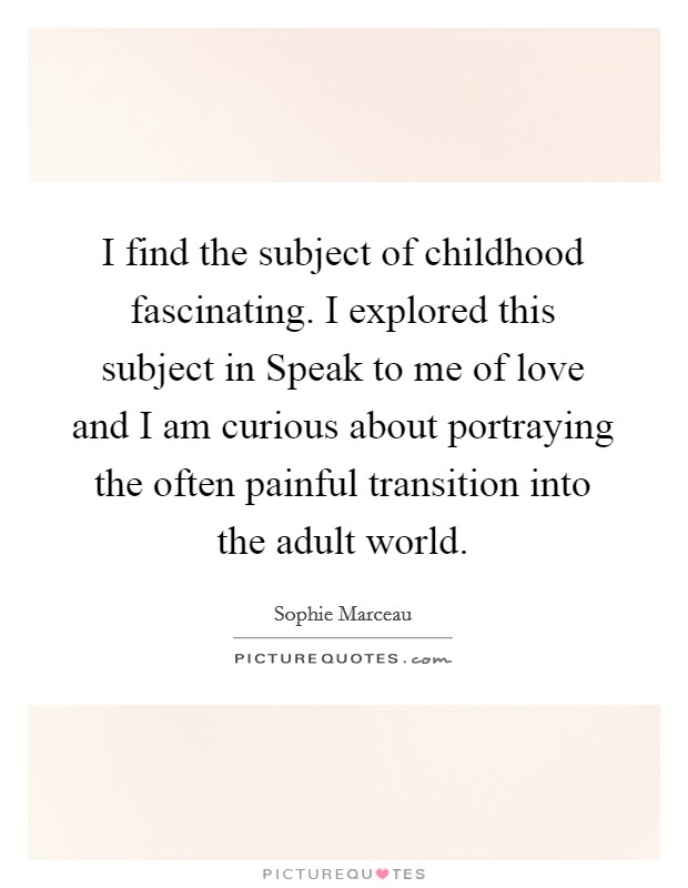 I find the subject of childhood fascinating. I explored this subject in Speak to me of love and I am curious about portraying the often painful transition into the adult world Picture Quote #1