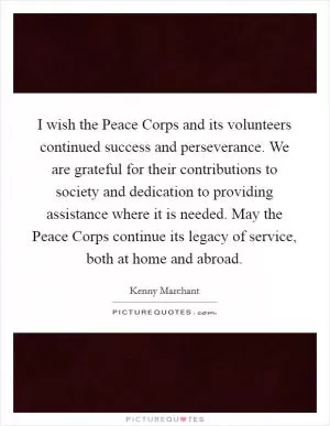 I wish the Peace Corps and its volunteers continued success and perseverance. We are grateful for their contributions to society and dedication to providing assistance where it is needed. May the Peace Corps continue its legacy of service, both at home and abroad Picture Quote #1
