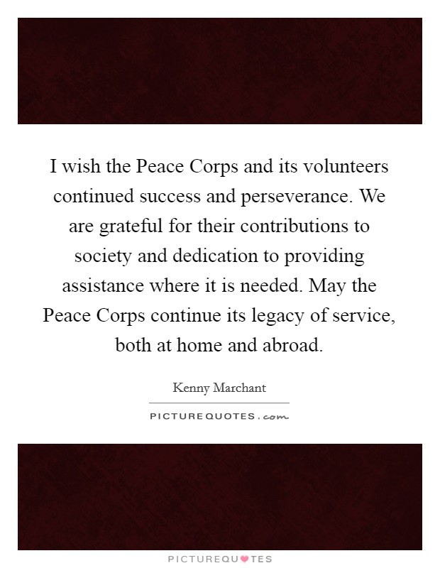 I wish the Peace Corps and its volunteers continued success and perseverance. We are grateful for their contributions to society and dedication to providing assistance where it is needed. May the Peace Corps continue its legacy of service, both at home and abroad Picture Quote #1