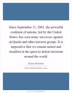 Since September 11, 2001, the powerful coalition of nations, led by the United States, has seen many successes against al-Qaeda and other terrorist groups. It is imperative that we remain united and steadfast in the quest to defeat terrorism around the world Picture Quote #1