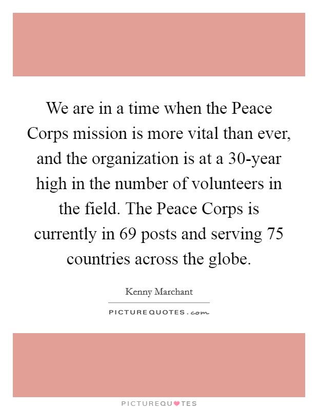 We are in a time when the Peace Corps mission is more vital than ever, and the organization is at a 30-year high in the number of volunteers in the field. The Peace Corps is currently in 69 posts and serving 75 countries across the globe Picture Quote #1