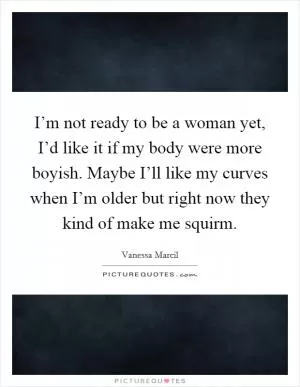 I’m not ready to be a woman yet, I’d like it if my body were more boyish. Maybe I’ll like my curves when I’m older but right now they kind of make me squirm Picture Quote #1