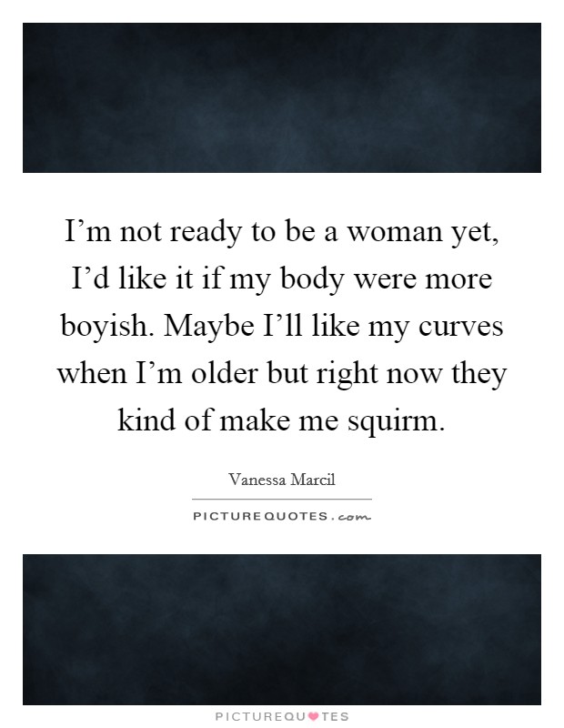 I'm not ready to be a woman yet, I'd like it if my body were more boyish. Maybe I'll like my curves when I'm older but right now they kind of make me squirm Picture Quote #1