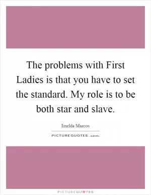 The problems with First Ladies is that you have to set the standard. My role is to be both star and slave Picture Quote #1