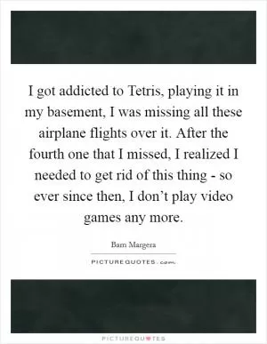 I got addicted to Tetris, playing it in my basement, I was missing all these airplane flights over it. After the fourth one that I missed, I realized I needed to get rid of this thing - so ever since then, I don’t play video games any more Picture Quote #1