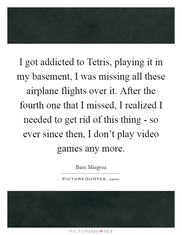 I got addicted to Tetris, playing it in my basement, I was missing all these airplane flights over it. After the fourth one that I missed, I realized I needed to get rid of this thing - so ever since then, I don't play video games any more Picture Quote #1
