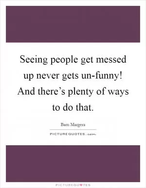 Seeing people get messed up never gets un-funny! And there’s plenty of ways to do that Picture Quote #1