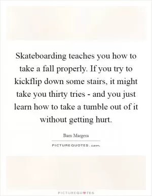 Skateboarding teaches you how to take a fall properly. If you try to kickflip down some stairs, it might take you thirty tries - and you just learn how to take a tumble out of it without getting hurt Picture Quote #1