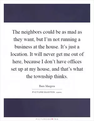 The neighbors could be as mad as they want, but I’m not running a business at the house. It’s just a location. It will never get me out of here, because I don’t have offices set up at my house, and that’s what the township thinks Picture Quote #1