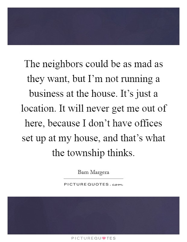 The neighbors could be as mad as they want, but I'm not running a business at the house. It's just a location. It will never get me out of here, because I don't have offices set up at my house, and that's what the township thinks Picture Quote #1