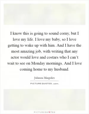 I know this is going to sound corny, but I love my life. I love my baby, so I love getting to wake up with him. And I have the most amazing job, with writing that any actor would love and costars who I can’t wait to see on Monday mornings. And I love coming home to my husband Picture Quote #1