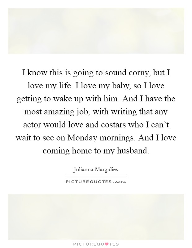 I know this is going to sound corny, but I love my life. I love my baby, so I love getting to wake up with him. And I have the most amazing job, with writing that any actor would love and costars who I can't wait to see on Monday mornings. And I love coming home to my husband Picture Quote #1