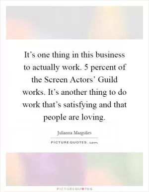It’s one thing in this business to actually work. 5 percent of the Screen Actors’ Guild works. It’s another thing to do work that’s satisfying and that people are loving Picture Quote #1