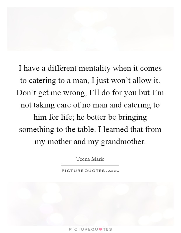 I have a different mentality when it comes to catering to a man, I just won't allow it. Don't get me wrong, I'll do for you but I'm not taking care of no man and catering to him for life; he better be bringing something to the table. I learned that from my mother and my grandmother Picture Quote #1