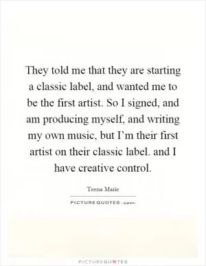 They told me that they are starting a classic label, and wanted me to be the first artist. So I signed, and am producing myself, and writing my own music, but I’m their first artist on their classic label. and I have creative control Picture Quote #1
