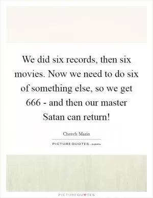 We did six records, then six movies. Now we need to do six of something else, so we get 666 - and then our master Satan can return! Picture Quote #1