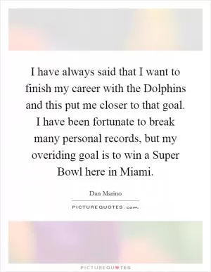 I have always said that I want to finish my career with the Dolphins and this put me closer to that goal. I have been fortunate to break many personal records, but my overiding goal is to win a Super Bowl here in Miami Picture Quote #1