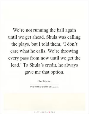 We’re not running the ball again until we get ahead. Shula was calling the plays, but I told them, ‘I don’t care what he calls. We’re throwing every pass from now until we get the lead.’ To Shula’s credit, he always gave me that option Picture Quote #1