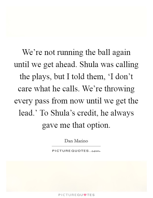 We're not running the ball again until we get ahead. Shula was calling the plays, but I told them, ‘I don't care what he calls. We're throwing every pass from now until we get the lead.' To Shula's credit, he always gave me that option Picture Quote #1