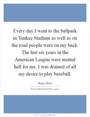 Every day I went to the ballpark in Yankee Stadium as well as on the road people were on my back. The last six years in the American League were mental hell for me. I was drained of all my desire to play baseball Picture Quote #1