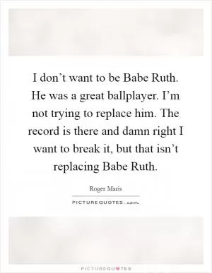 I don’t want to be Babe Ruth. He was a great ballplayer. I’m not trying to replace him. The record is there and damn right I want to break it, but that isn’t replacing Babe Ruth Picture Quote #1