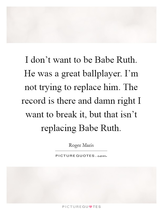 I don't want to be Babe Ruth. He was a great ballplayer. I'm not trying to replace him. The record is there and damn right I want to break it, but that isn't replacing Babe Ruth Picture Quote #1