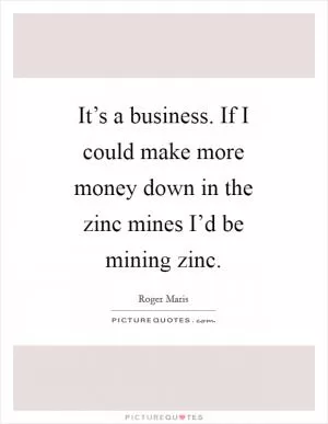 It’s a business. If I could make more money down in the zinc mines I’d be mining zinc Picture Quote #1