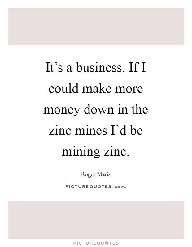 It's a business. If I could make more money down in the zinc mines I'd be mining zinc Picture Quote #1