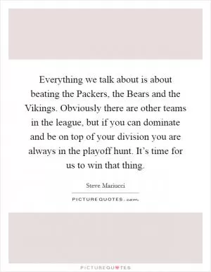 Everything we talk about is about beating the Packers, the Bears and the Vikings. Obviously there are other teams in the league, but if you can dominate and be on top of your division you are always in the playoff hunt. It’s time for us to win that thing Picture Quote #1