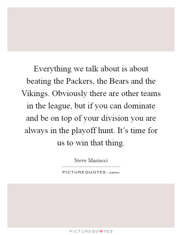 Everything we talk about is about beating the Packers, the Bears and the Vikings. Obviously there are other teams in the league, but if you can dominate and be on top of your division you are always in the playoff hunt. It's time for us to win that thing Picture Quote #1