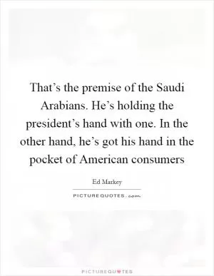 That’s the premise of the Saudi Arabians. He’s holding the president’s hand with one. In the other hand, he’s got his hand in the pocket of American consumers Picture Quote #1
