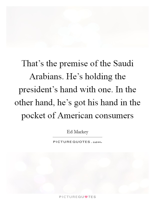 That's the premise of the Saudi Arabians. He's holding the president's hand with one. In the other hand, he's got his hand in the pocket of American consumers Picture Quote #1