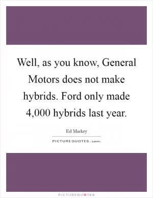 Well, as you know, General Motors does not make hybrids. Ford only made 4,000 hybrids last year Picture Quote #1
