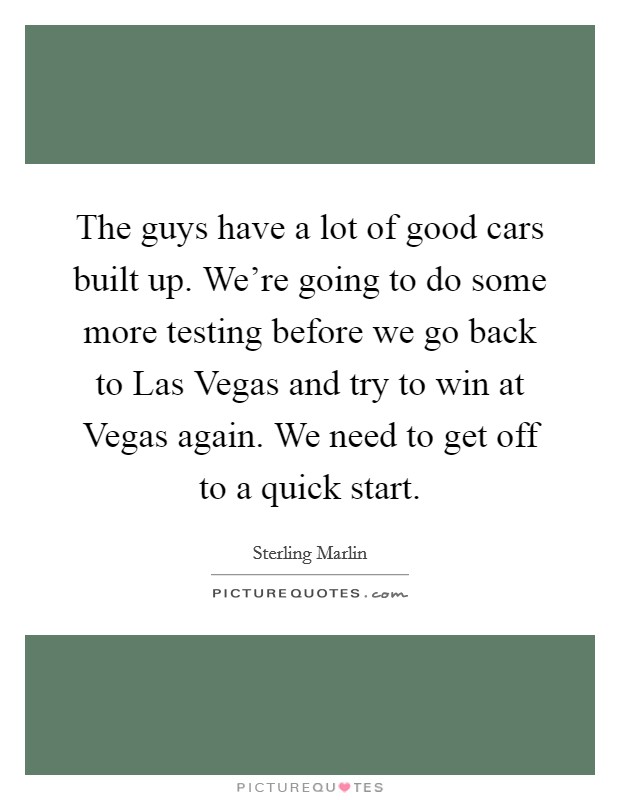 The guys have a lot of good cars built up. We're going to do some more testing before we go back to Las Vegas and try to win at Vegas again. We need to get off to a quick start Picture Quote #1