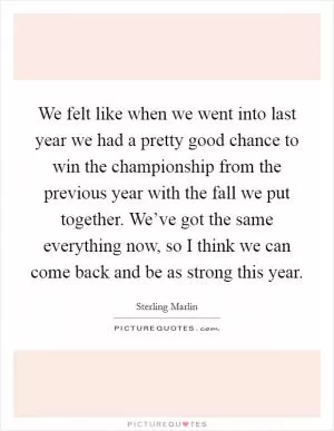 We felt like when we went into last year we had a pretty good chance to win the championship from the previous year with the fall we put together. We’ve got the same everything now, so I think we can come back and be as strong this year Picture Quote #1
