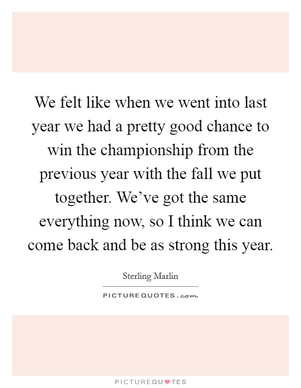 We felt like when we went into last year we had a pretty good chance to win the championship from the previous year with the fall we put together. We've got the same everything now, so I think we can come back and be as strong this year Picture Quote #1