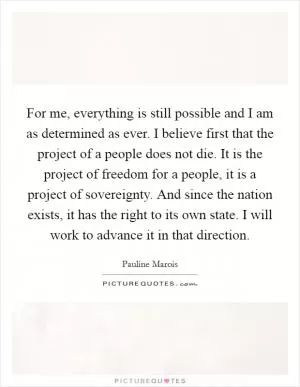 For me, everything is still possible and I am as determined as ever. I believe first that the project of a people does not die. It is the project of freedom for a people, it is a project of sovereignty. And since the nation exists, it has the right to its own state. I will work to advance it in that direction Picture Quote #1