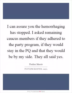 I can assure you the hemorrhaging has stopped. I asked remaining caucus members if they adhered to the party program, if they would stay in the PQ and that they would be by my side. They all said yes Picture Quote #1