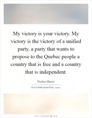 My victory is your victory. My victory is the victory of a unified party, a party that wants to propose to the Quebec people a country that is free and a country that is independent Picture Quote #1