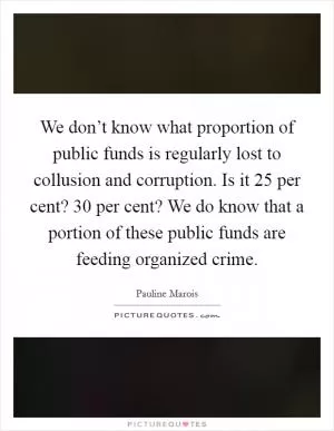 We don’t know what proportion of public funds is regularly lost to collusion and corruption. Is it 25 per cent? 30 per cent? We do know that a portion of these public funds are feeding organized crime Picture Quote #1