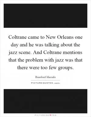 Coltrane came to New Orleans one day and he was talking about the jazz scene. And Coltrane mentions that the problem with jazz was that there were too few groups Picture Quote #1