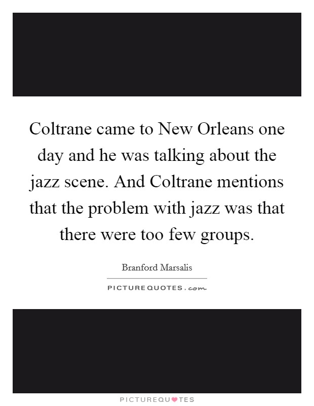 Coltrane came to New Orleans one day and he was talking about the jazz scene. And Coltrane mentions that the problem with jazz was that there were too few groups Picture Quote #1