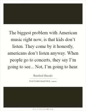The biggest problem with American music right now, is that kids don’t listen. They come by it honestly, americans don’t listen anyway. When people go to concerts, they say I’m going to see... Not, I’m going to hear Picture Quote #1