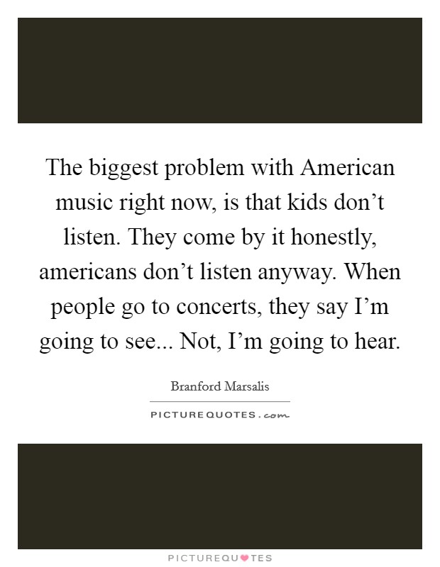 The biggest problem with American music right now, is that kids don't listen. They come by it honestly, americans don't listen anyway. When people go to concerts, they say I'm going to see... Not, I'm going to hear Picture Quote #1