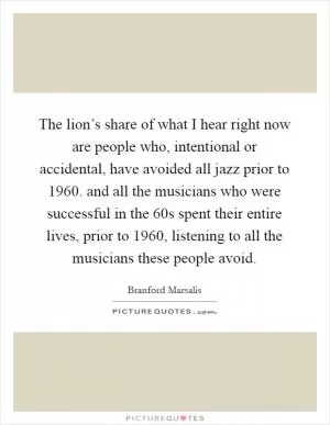 The lion’s share of what I hear right now are people who, intentional or accidental, have avoided all jazz prior to 1960. and all the musicians who were successful in the  60s spent their entire lives, prior to 1960, listening to all the musicians these people avoid Picture Quote #1