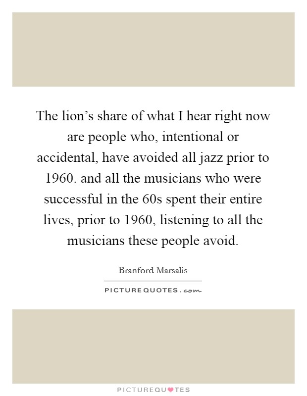 The lion's share of what I hear right now are people who, intentional or accidental, have avoided all jazz prior to 1960. and all the musicians who were successful in the  60s spent their entire lives, prior to 1960, listening to all the musicians these people avoid Picture Quote #1