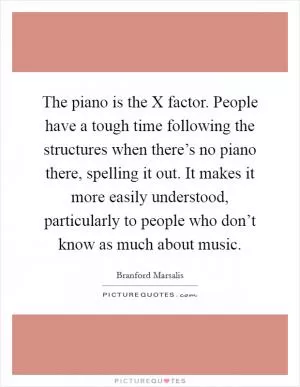 The piano is the X factor. People have a tough time following the structures when there’s no piano there, spelling it out. It makes it more easily understood, particularly to people who don’t know as much about music Picture Quote #1